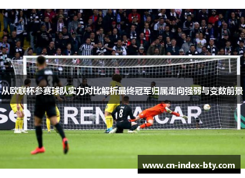 从欧联杯参赛球队实力对比解析最终冠军归属走向强弱与变数前景 从欧联杯参赛球队实力对比解析最终冠军归属走向强弱与变数前景