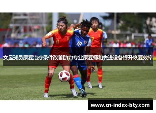 女足球员康复治疗条件改善助力专业康复师和先进设备提升恢复效率 女足球员康复治疗条件改善助力专业康复师和先进设备提升恢复效率
