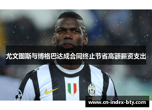 尤文图斯与博格巴达成合同终止节省高额薪资支出 尤文图斯与博格巴达成合同终止节省高额薪资支出