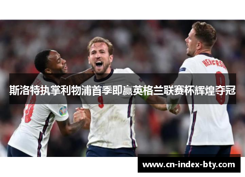 斯洛特执掌利物浦首季即赢英格兰联赛杯辉煌夺冠 斯洛特执掌利物浦首季即赢英格兰联赛杯辉煌夺冠