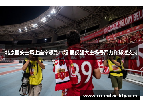 北京国安主场上座率领跑中超 展现强大主场号召力和球迷支持