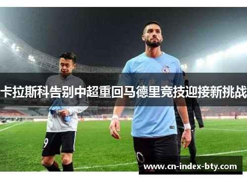 卡拉斯科告别中超重回马德里竞技迎接新挑战