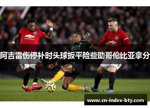 阿吉雷伤停补时头球扳平险些助哥伦比亚拿分 阿吉雷伤停补时头球扳平险些助哥伦比亚拿分