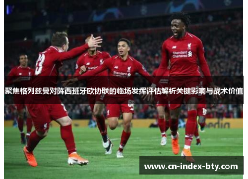 聚焦格列兹曼对阵西班牙欧协联的临场发挥评估解析关键影响与战术价值 聚焦格列兹曼对阵西班牙欧协联的临场发挥评估解析关键影响与战术价值